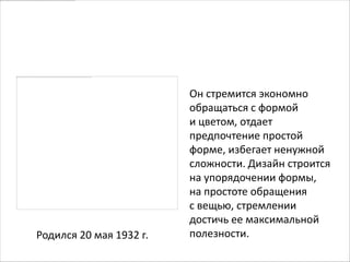 Дитер Рамс


                         Он стремится экономно
                         обращаться с формой
                         и цветом, отдает
                         предпочтение простой
                         форме, избегает ненужной
                         сложности. Дизайн строится
                         на упорядочении формы,
                         на простоте обращения
                         с вещью, стремлении
                         достичь ее максимальной
Родился 20 мая 1932 г.   полезности.
 