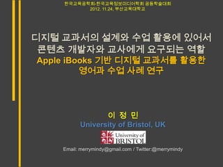 한국교육공학회-한국교육정보미디어학회 공동학술대회
          2012. 11.24, 부산교육대학교




디지털 교과서의 설계와 수업 활용에 있어서
 콘텐츠 개발자와 교사에게 요구되는 역할
Apple iBooks 기반 디지털 교과서를 활용한
         영어과 수업 사례 연구




                 이 정 민
          University of Bristol, UK


    Email: merrymindy@gmail.com / Twitter:@merrymindy
 