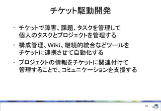 チケット駆動開発
• チケットで障害、課題、タスクを管理して
  個人のタスクとプロジェクトを管理する
• 構成管理、Ｗｉｋｉ、継続的統合などツールを
  チケットに連携させて自動化する
• プロジェクトの情報をチケットに関連付けて
  管理することで、コミュニケーションを支援する




                           10
 