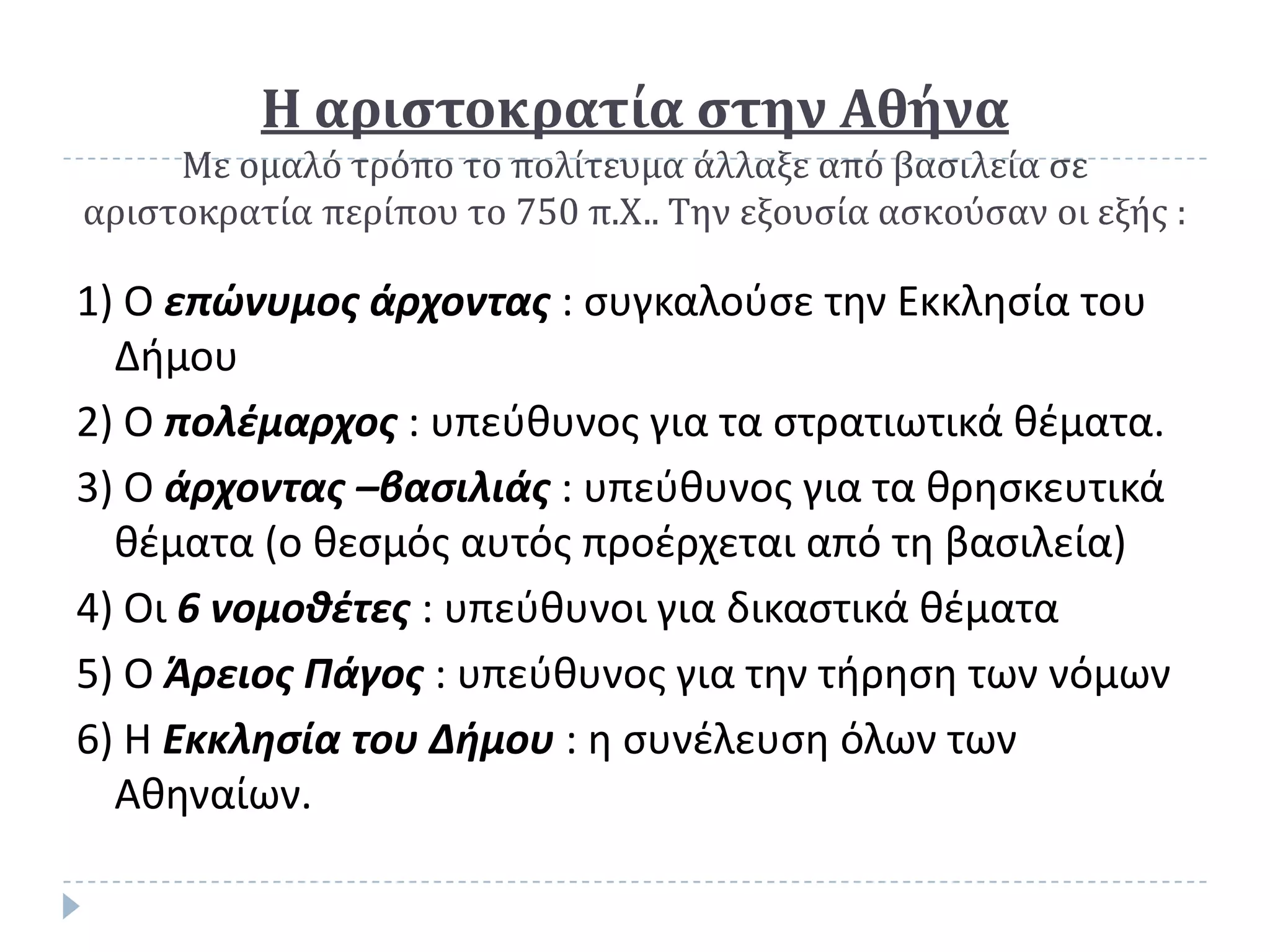 Η αριςτοκρατία ςτην Αθήνα
     Με ομαλό τρόπο το πολίτευμα άλλαξε από βαςιλεία ςε
αριςτοκρατία περίπου το 750 π.Χ.. Την εξουςία αςκούςαν οι εξήσ :

1) Ο επώνυμοσ άρχοντασ : ςυγκαλοφςε τθν Εκκλθςία του
  Διμου
2) Ο πολέμαρχοσ : υπεφκυνοσ για τα ςτρατιωτικά κζματα.
3) Ο άρχοντασ –βαςιλιάσ : υπεφκυνοσ για τα κρθςκευτικά
  κζματα (ο κεςμόσ αυτόσ προζρχεται από τθ βαςιλεία)
4) Οι 6 νομοθέτεσ : υπεφκυνοι για δικαςτικά κζματα
5) Ο Άρειοσ Πάγοσ : υπεφκυνοσ για τθν τιρθςθ των νόμων
6) Η Εκκληςία του Δήμου : θ ςυνζλευςθ όλων των
  Ακθναίων.
 