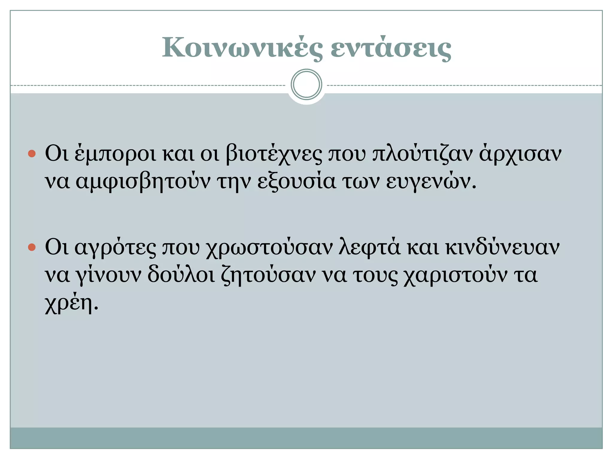 Κοινωνικές εντάσεις


 Οη έκπνξνη θαη νη βηνηέρλεο πνπ πινύηηδαλ άξρηζαλ
 λα ακθηζβεηνύλ ηελ εμνπζία ηωλ επγελώλ.

 Οη αγξόηεο πνπ ρξωζηνύζαλ ιεθηά θαη θηλδύλεπαλ
 λα γίλνπλ δνύινη δεηνύζαλ λα ηνπο ραξηζηνύλ ηα
 ρξέε.
 