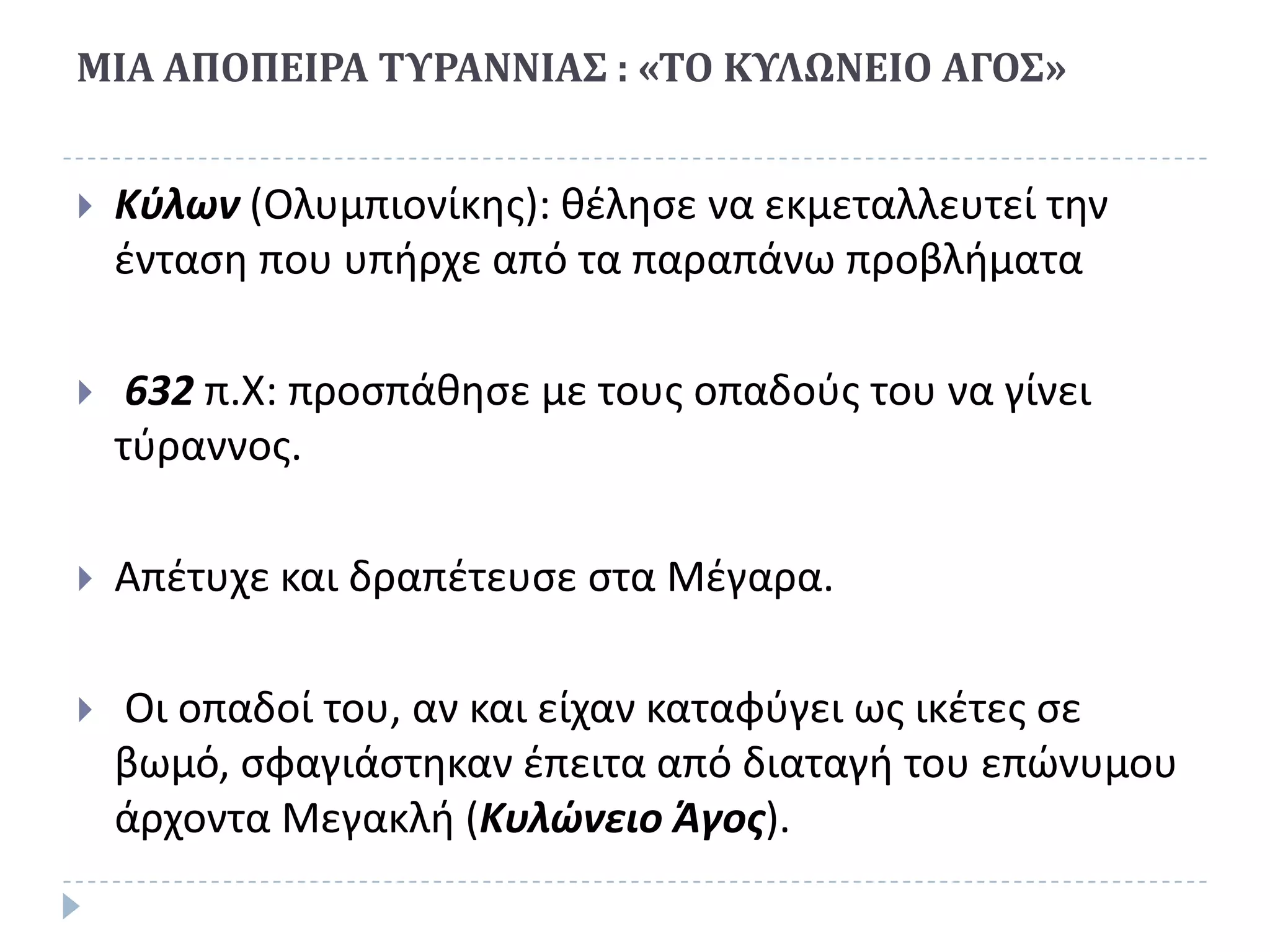 ΜΙΑ ΑΠΟΠΕΙΡΑ ΣΤΡΑΝΝΙΑ΢ : «ΣΟ ΚΤΛΩΝΕΙΟ ΑΓΟ΢»


   Κφλων (Ολυμπιονίκθσ): κζλθςε να εκμεταλλευτεί τθν
    ζνταςθ που υπιρχε από τα παραπάνω προβλιματα

    632 π.Χ: προςπάκθςε με τουσ οπαδοφσ του να γίνει
    τφραννοσ.

   Απζτυχε και δραπζτευςε ςτα Μζγαρα.

   Οι οπαδοί του, αν και είχαν καταφφγει ωσ ικζτεσ ςε
    βωμό, ςφαγιάςτθκαν ζπειτα από διαταγι του επϊνυμου
    άρχοντα Μεγακλι (Κυλώνειο Άγοσ).
 