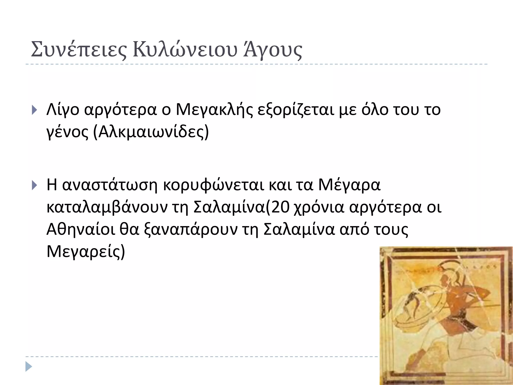 Συνέπειεσ Κυλώνειου Άγουσ

   Λίγο αργότερα ο Μεγακλισ εξορίηεται με όλο του το
    γζνοσ (Αλκμαιωνίδεσ)

   Η αναςτάτωςθ κορυφϊνεται και τα Μζγαρα
    καταλαμβάνουν τθ Σαλαμίνα(20 χρόνια αργότερα οι
    Ακθναίοι κα ξαναπάρουν τθ Σαλαμίνα από τουσ
    Μεγαρείσ)
 