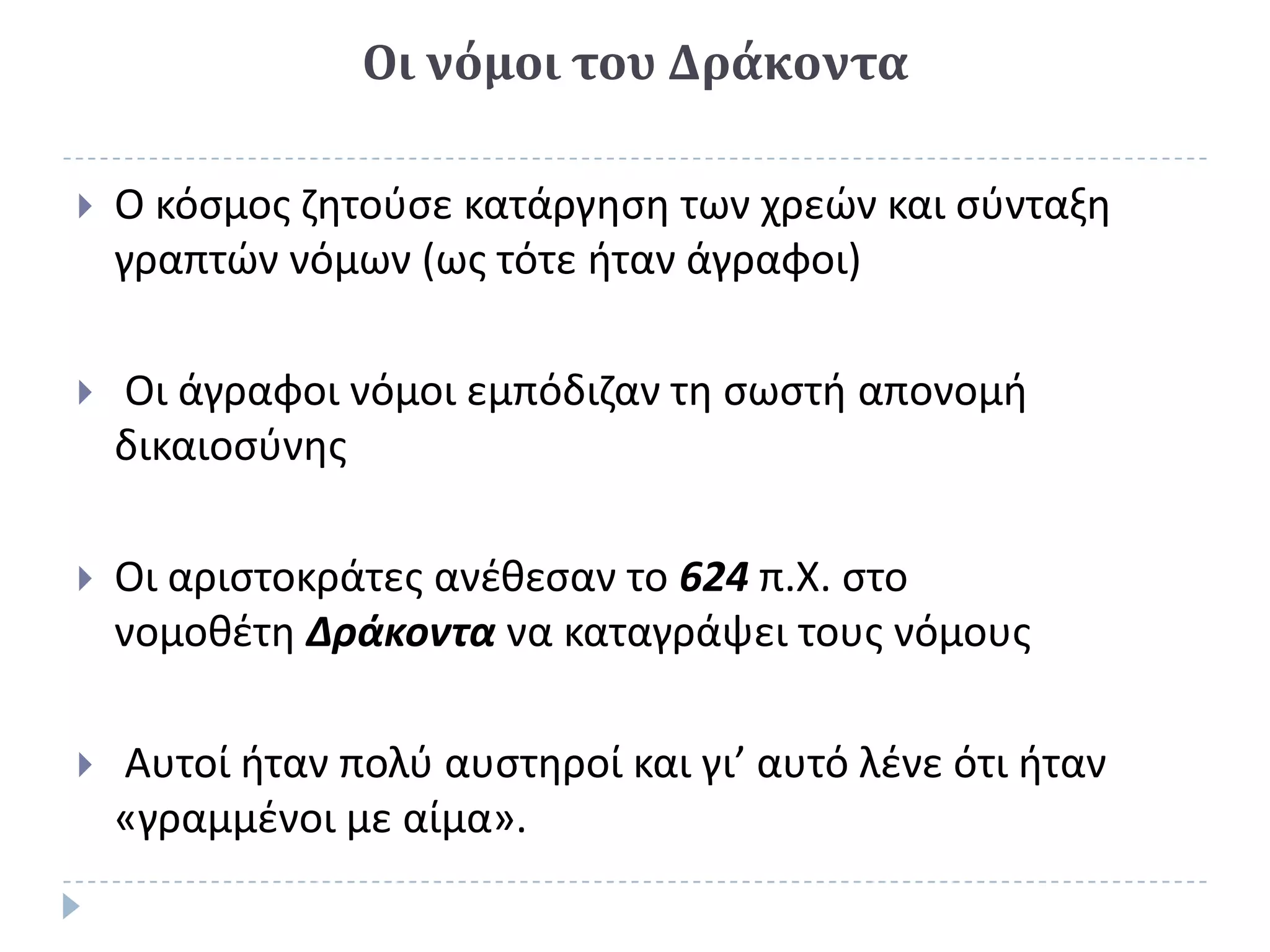 Οι νόμοι του Δράκοντα

   Ο κόςμοσ ηθτοφςε κατάργθςθ των χρεϊν και ςφνταξθ
    γραπτϊν νόμων (ωσ τότε ιταν άγραφοι)

   Οι άγραφοι νόμοι εμπόδιηαν τθ ςωςτι απονομι
    δικαιοςφνθσ

   Οι αριςτοκράτεσ ανζκεςαν το 624 π.Χ. ςτο
    νομοκζτθ Δράκοντα να καταγράψει τουσ νόμουσ

   Αυτοί ιταν πολφ αυςτθροί και γι’ αυτό λζνε ότι ιταν
    «γραμμζνοι με αίμα».
 
