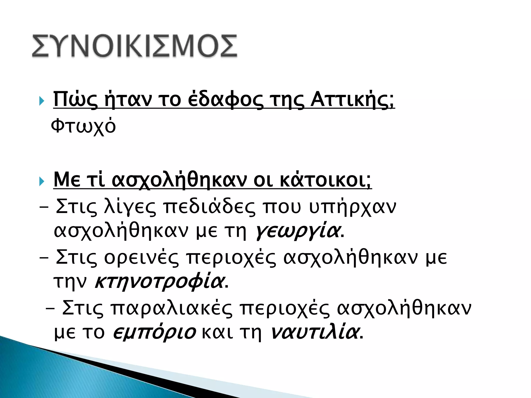   Πώς ήταν το έδαφος της Αττικής;
    Φτωχό

 Με τί ασχολήθηκαν οι κάτοικοι;
- Στις λίγες πεδιάδες που υπήρχαν
  ασχολήθηκαν με τη γεωργία.
- Στις ορεινές περιοχές ασχολήθηκαν με
  την κτηνοτροφία.
 - Στις παραλιακές περιοχές ασχολήθηκαν
  με το εμπόριο και τη ναυτιλία.
 