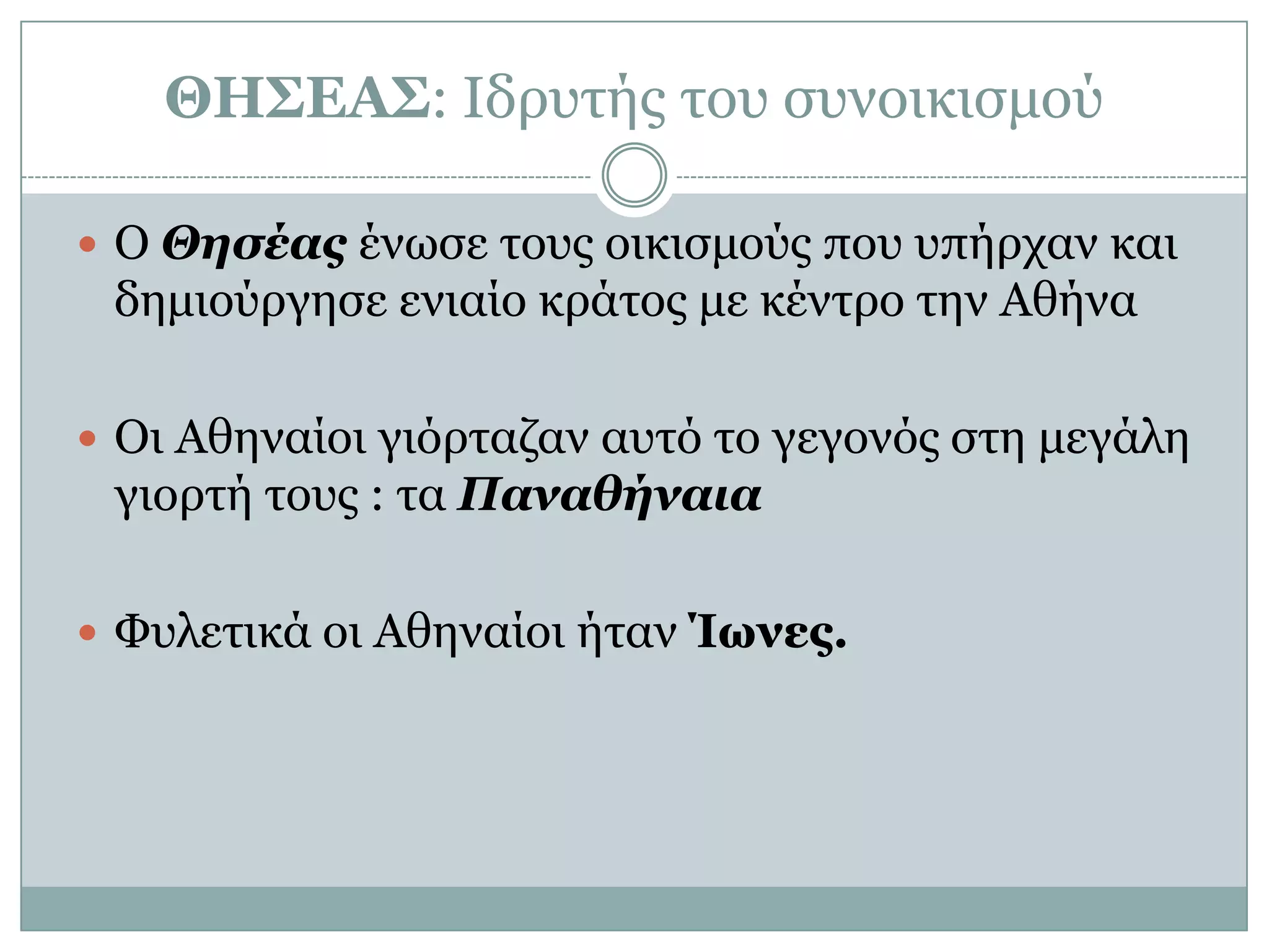 ΘΗΣΕΑΣ: Ιδξπηήο ηνπ ζπλνηθηζκνύ

 Ο Θησέας έλωζε ηνπο νηθηζκνύο πνπ ππήξραλ θαη
 δεκηνύξγεζε εληαίν θξάηνο κε θέληξν ηελ Αζήλα

 Οη Αζελαίνη γηόξηαδαλ απηό ην γεγνλόο ζηε κεγάιε
 γηνξηή ηνπο : ηα Παναθήναια

 Φπιεηηθά νη Αζελαίνη ήηαλ Ίωνες.
 