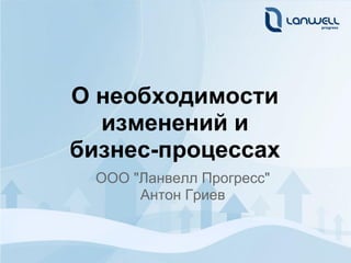 О необходимости
  изменений и
бизнес-процессах
 ООО "Ланвелл Прогресс"
      Антон Гриев
 