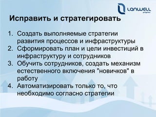 Исправить и стратегировать
1. Создать выполняемые стратегии
   развития процессов и инфраструктуры
2. Сформировать план и цели инвестиций в
   инфраструктуру и сотрудников
3. Обучить сотрудников, создать механизм
   естественного включения "новичков" в
   работу
4. Автоматизировать только то, что
   необходимо согласно стратегии
 