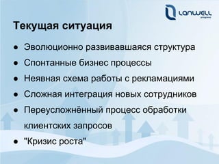 Текущая ситуация
● Эволюционно развивавшаяся структура
● Спонтанные бизнес процессы
● Неявная схема работы с рекламациями
● Сложная интеграция новых сотрудников
● Переусложнённый процесс обработки
  клиентских запросов
● "Кризис роста"
 