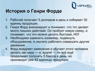 История о Генри Форде
1. Рабочий получает 5 долларов в день и собирает 30
   единиц продукции.
2. Генри Форд анализирует и понимает, что тот делает
   много лишних действий. Он пробует новую схему, и
   понимает, что это можно делать быстрее, НО!
3. Необходимо изменить конвейер, подвинуть
   оборудование, и научить рабочего совершать другие
   движения.
4. Форд внедряет изменения и обучает этого человека
   делать как надо — и, вуаля! — он всё ещё
   продолжает получать 5 баксов в день, но
   производит уже 42 единицы продукции.
 
