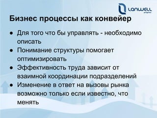 Бизнес процессы как конвейер
● Для того что бы управлять - необходимо
  описать
● Понимание структуры помогает
  оптимизировать
● Эффективность труда зависит от
  взаимной координации подразделений
● Изменение в ответ на вызовы рынка
  возможно только если известно, что
  менять
 