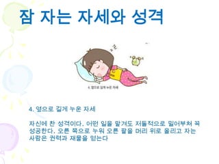 잠 자는 자세와 성격




4. 옆으로 길게 누운 자세

자신에 찬 성격이다. 어떤 일을 맡겨도 저돌적으로 밀어부쳐 꼭
성공한다. 오른 쪽으로 누워 오른 팔을 머리 위로 올리고 자는
사람은 권력과 재물을 얻는다
 