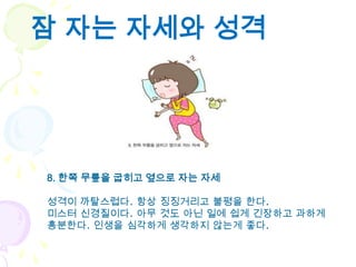 잠 자는 자세와 성격




8. 한쪽 무릎을 굽히고 옆으로 자는 자세

성격이 까탈스럽다. 항상 징징거리고 불평을 한다.
미스터 신경질이다. 아무 것도 아닌 일에 쉽게 긴장하고 과하게
흥분한다. 인생을 심각하게 생각하지 않는게 좋다.
 