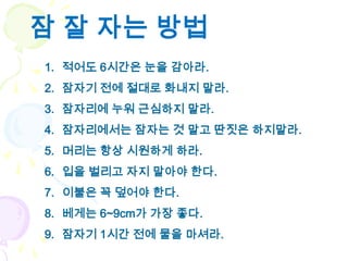 잠 잘 자는 방법
1. 적어도 6시간은 눈을 감아라.
2. 잠자기 전에 절대로 화내지 말라.
3. 잠자리에 누워 근심하지 말라.
4. 잠자리에서는 잠자는 것 말고 딴짓은 하지말라.
5. 머리는 항상 시원하게 하라.
6. 입을 벌리고 자지 말아야 한다.
7. 이불은 꼭 덮어야 한다.
8. 베게는 6~9cm가 가장 좋다.
9. 잠자기 1시간 전에 물을 마셔라.
 