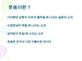 웃음이란 ?

-기대했던 상황이 다르게 펼쳐질 때 나오는 놀람의 소리


-고정관념이 깨질 때 나오는 소리


-상대방이 웃길 때 나오는 소리

-웃음은 만국의 가장 아름다운 언어다
 