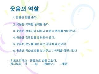 웃음의 역할
 1. 웃음은 힘을 준다.

 2. 웃음은 극복할 능력을 준다.

 3. 웃음은 상호간에 대화와 마음의 통로를 열어준다.

 4. 웃음은 긴장감을 완화하여 준다.

 5. 웃음은 분노를 몰아내고 공격성을 없앤다.

 6. 웃음은 학습효과를 높여주고 기억력을 증진시킨다


-히포크라테스 – 웃음으로 병을 고친다.
-동의보감: 약    침   뜸(화기)    웃음
 