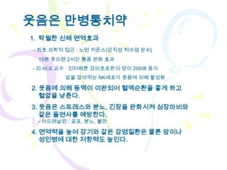 웃음은 만병통치약
1. 탁월한 신체 면역효과
- 최초 의학적 접근 : 노먼 커즌스(강직성 척수염 완치)
 15분 웃으면 2시간 통증 완화 효과
- 리 버크 교수 : 인터페론 감마호르몬의 양이 200배 증가
        암을 잡아먹는 NK세포가 웃음에 의해 활성화

2. 웃음에 의해 동맥이 이완되어 혈액순환을 좋게 하고
   혈압을 낮춘다.
3. 웃음은 스트레스와 분노, 긴장을 완화시켜 심장마비와
   같은 돌연사를 예방한다.
 - 아드레날린 : 공포, 분노, 불안

4. 면역력을 높여 감기와 같은 감염질환은 물론 암이나
   성인병에 대한 저항력도 높인다.
 