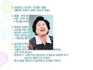 1. 성공하고 싶다면 : 간절함. 열정
  - 텔렌트 전원주 (웃음 15년간 연습)

2. 동물 : 위에 음식 100% 섭취
  사람 : 위에 120% 욕심 충족
  = 욕심을 버리면 행복 해 진다

3. 웃음은 운동이다.
 - 건강을 위한 웃음
 - 배려와 사랑의 표현으로서의 웃음
 - 커뮤니케이션으로서의 웃음
 - ‘그럼에도 불구하고’ 웃음

4. 습관을 바꿔라
 - 입꼬리 1cm 올리기
 - 거울은 먼저 웃지 않는다 (마주보고 거울연습)
 - 내가 먼저 웃는다
 - 칭찬하기 : 비록 작은 일이라도 아낌없이 칭찬해 주기
         (남자가 술집 가는 이유?)
 - 웃는 얼굴 칭찬하기 (상대방의 인생을 위해서)
 