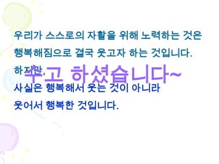 우리가 스스로의 자활을 위해 노력하는 것은
행복해짐으로 결국 웃고자 하는 것입니다.

 수고 하셨습니다~
하지만,
사실은 행복해서 웃는 것이 아니라
웃어서 행복한 것입니다.
 