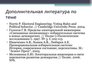 Дополнительная литература по
теме
• Norris P. Electoral Engineering: Voting Rules and
  Political behavior. // Cambridge University Press. 2004.
• Голосов Г.В. Пределы электоральной инженерии:
  «Смешанные несвязанные» избирательные системы
  в новых демократиях. // Полис («Политические
  исследования»). 1997. № 3. С.102-113.
• Иванченко А.В., Кынев А.В., Любарев А.Е.
  Пропорциональная избирательная система:
  История, современное состояние, перспективы. М.:
  "Аспект Пресс", 2005.
• Мелешкина Е.Ю. Электоральная инженерия в свете
  перспектив развития демократии // Полис. 2006.
  №6.
 