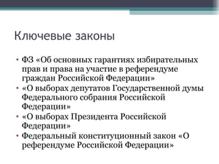 Ключевые законы
• ФЗ «Об основных гарантиях избирательных
  прав и права на участие в референдуме
  граждан Российской Федерации»
• «О выборах депутатов Государственной думы
  Федерального собрания Российской
  Федерации»
• «О выборах Президента Российской
  Федерации»
• Федеральный конституционный закон «О
  референдуме Российской Федерации»
 
