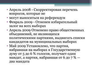 • Апрель 2008 - Скорректирован перечень
  вопросов, которые не
• могут выноситься на референдум
• Февраль 2009 - Отменен избирательный
  залог на всех выборах
• Апрель 2009 Отменено право общественных
  объединений, не являющихся
  политическими партиями, выдвигать списки
  кандидатов на муниципальных выборах
• Май 2009 Установлено, что партия,
  набравшая на выборах в Государственную
  думу от 5 до 6 % голосов, получает один
  мандат, а партия, набравшая от 6 до 7 % —
  два мандата
 