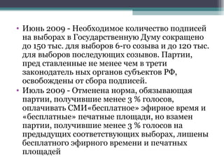 • Июнь 2009 - Необходимое количество подписей
  на выборах в Государственную Думу сокращено
  до 150 тыс. для выборов 6-го созыва и до 120 тыс.
  для выборов последующих созывов. Партии,
  пред ставленные не менее чем в трети
  законодатель ных органов субъектов РФ,
  освобождены от сбора подписей.
• Июль 2009 - Отменена норма, обязывающая
  партии, получившие менее 3 % голосов,
  оплачивать СМИ«бесплатное» эфирное время и
  «бесплатные» печатные площади, но взамен
  партии, получившие менее 3 % голосов на
  предыдущих соответствующих выборах, лишены
  бесплатного эфирного времени и печатных
  площадей
 