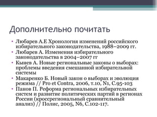 Дополнительно почитать
• Любарев А.Е Хронология изменений российского
  избирательного законодательства, 1988–2009 гг.
• Любарев А. Изменения избирательного
  законодательства в 2004–2007 гг
• Кынев А. Новые региональные законы о выборах:
  проблемы введения смешанной избирательной
  системы
• Макаренко Б. Новый закон о выборах и эволюция
  режима // Pro et Contra, 2006, т.10, N1, С.95-103
• Панов П. Реформа региональных избирательных
  систем и развитие политических партий в регионах
  России (кроссрегиональный сравнительный
  анализ) // Полис, 2005, N6, С.102-117.
 
