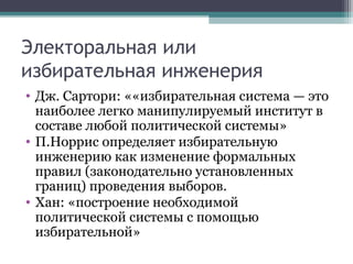 Электоральная или
избирательная инженерия
• Дж. Сартори: ««избирательная система — это
  наиболее легко манипулируемый институт в
  составе любой политической системы»
• П.Норрис определяет избирательную
  инженерию как изменение формальных
  правил (законодательно установленных
  границ) проведения выборов.
• Хан: «построение необходимой
  политической системы с помощью
  избирательной»
 