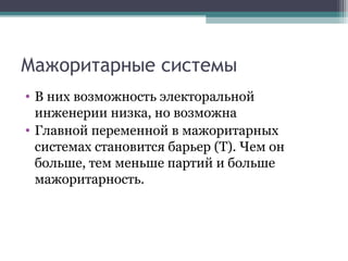 Мажоритарные системы
• В них возможность электоральной
  инженерии низка, но возможна
• Главной переменной в мажоритарных
  системах становится барьер (Т). Чем он
  больше, тем меньше партий и больше
  мажоритарность.
 