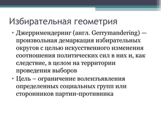 Избирательная геометрия
• Джерримендеринг (англ. Gerrymandering) —
  произвольная демаркация избирательных
  округов с целью искусственного изменения
  соотношения политических сил в них и, как
  следствие, в целом на территории
  проведения выборов
• Цель – ограничение волеизъявления
  определенных социальных групп или
  сторонников партии-противника
 
