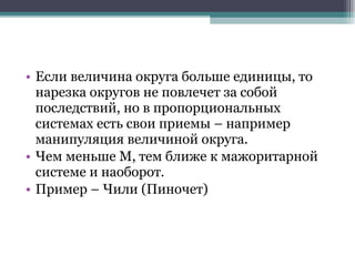 • Если величина округа больше единицы, то
  нарезка округов не повлечет за собой
  последствий, но в пропорциональных
  системах есть свои приемы – например
  манипуляция величиной округа.
• Чем меньше М, тем ближе к мажоритарной
  системе и наоборот.
• Пример – Чили (Пиночет)
 