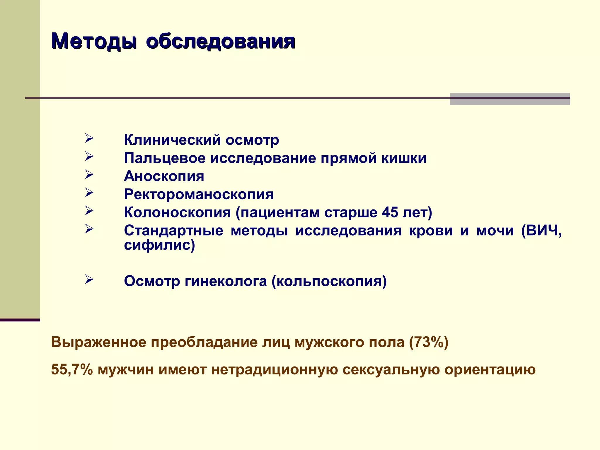 Методы обследования



       Клинический осмотр
       Пальцевое исследование прямой кишки
       Аноскопия
       Ректороманоскопия
       Колоноскопия (пациентам старше 45 лет)
       Стандартные методы исследования крови и мочи (ВИЧ,
        cифилис)

       Осмотр гинеколога (кольпоскопия)



Выраженное преобладание лиц мужского пола (73%)
55,7% мужчин имеют нетрадиционную сексуальную ориентацию
 