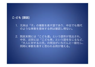 こ-ども [語誌]

 1. 元来は「子」の複数を表す語であり、中古でも現代
    のような単数を意味する例は確認し得ない。

 2. 院政末期には「こども達」という語形が見出され、
    中世、近世には「こども衆」という語を生じるなど、
    「大人に対する小児」の用法がいちだんと一般化し、
    同時に単数を表すと思われる例が増える。
 