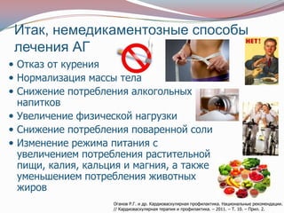 Итак, немедикаментозные способы
 лечения АГ
 Отказ от курения
 Нормализация массы тела
 Снижение потребления алкогольных
  напитков
 Увеличение физической нагрузки
 Снижение потребления поваренной соли
 Изменение режима питания с
  увеличением потребления растительной
  пищи, калия, кальция и магния, а также
  уменьшением потребления животных
  жиров
                    Оганов Р.Г. и др. Кардиоваскулярная профилактика. Национальные рекомендации.
                    // Кардиоваскулярная терапия и профилактика. – 2011. – Т. 10. – Прил. 2.
 