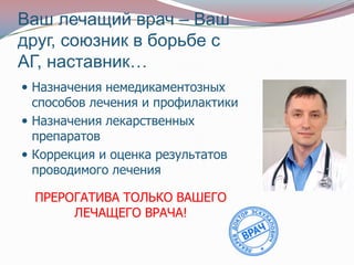 Ваш лечащий врач – Ваш
друг, союзник в борьбе с
АГ, наставник…
 Назначения немедикаментозных
  способов лечения и профилактики
 Назначения лекарственных
  препаратов
 Коррекция и оценка результатов
  проводимого лечения

  ПРЕРОГАТИВА ТОЛЬКО ВАШЕГО
       ЛЕЧАЩЕГО ВРАЧА!
 
