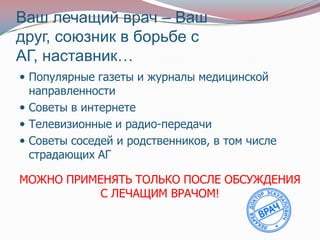 Ваш лечащий врач – Ваш
друг, союзник в борьбе с
АГ, наставник…
 Популярные газеты и журналы медицинской
  направленности
 Советы в интернете
 Телевизионные и радио-передачи
 Советы соседей и родственников, в том числе
  страдающих АГ

МОЖНО ПРИМЕНЯТЬ ТОЛЬКО ПОСЛЕ ОБСУЖДЕНИЯ
           С ЛЕЧАЩИМ ВРАЧОМ!
 