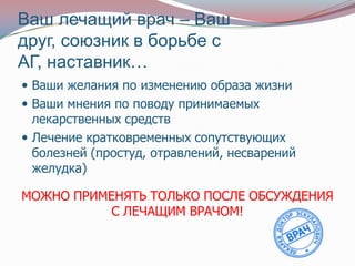 Ваш лечащий врач – Ваш
друг, союзник в борьбе с
АГ, наставник…
 Ваши желания по изменению образа жизни
 Ваши мнения по поводу принимаемых
  лекарственных средств
 Лечение кратковременных сопутствующих
  болезней (простуд, отравлений, несварений
  желудка)

МОЖНО ПРИМЕНЯТЬ ТОЛЬКО ПОСЛЕ ОБСУЖДЕНИЯ
           С ЛЕЧАЩИМ ВРАЧОМ!
 