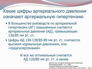 Какие цифры артериального давления
означают артериальную гипертензию
 В большинстве руководств по артериальной
  гипертензии (АГ) повышенным считается
  артериальное давление (АД), превышающее
  130/85 мм рт. ст.
 Цифры АД 130-139/85-89 мм рт. ст. считаются
  высоким нормальным давлением, или
  «предгипертензией»

        И все же оптимальным считается
          АД 120/80 мм рт. ст. и менее
                          Диагностика и лечение артериальной гипертензии.
                          Рекомендации ВНОК. – М. – 2009.
                          European Guidelines on cardiovascular disease
                          prevention in clinical practice (version 2012). // Eur Heart J. – 2012.
 