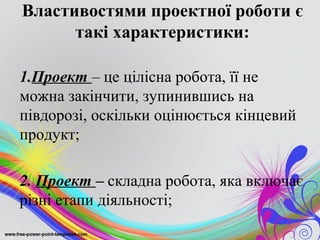 Властивостями проектної роботи є
      такі характеристики:

1.Проект – це цілісна робота, її не
можна закінчити, зупинившись на
півдорозі, оскільки оцінюється кінцевий
продукт;

2. Проект – складна робота, яка включає
різні етапи діяльності;
 