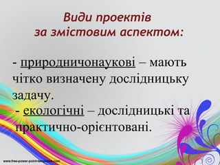 Види проектів
   за змістовим аспектом:

- природничонаукові – мають
чітко визначену дослідницьку
задачу.
 - екологічні – дослідницькі та
 практично-орієнтовані.
 