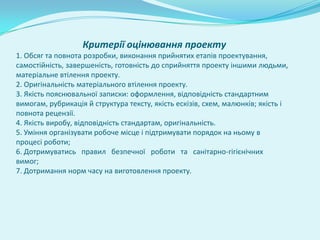 Критерії оцінювання проекту
1. Обсяг та повнота розробки, виконання прийнятих етапів проектування,
самостійність, завершеність, готовність до сприйняття проекту іншими людьми,
матеріальне втілення проекту.
2. Оригінальність матеріального втілення проекту.
3. Якість пояснювальної записки: оформлення, відповідність стандартним
вимогам, рубрикація й структура тексту, якість ескізів, схем, малюнків; якість і
повнота рецензії.
4. Якість виробу, відповідність стандартам, оригінальність.
5. Уміння організувати робоче місце і підтримувати порядок на ньому в
процесі роботи;
6. Дотримуватись правил безпечної роботи та санітарно-гігієнічних
вимог;
7. Дотримання норм часу на виготовлення проекту.
 