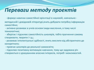Переваги методу проектів
 - формує навички самостійної орієнтації в науковій, навчально -
методичній і довідковій літературі,вчить добувати потрібну інформацію
самостійно;
 - активно розвиває в учнів основні види мислення, в тому числі
технологічне;
 - зберігає і підсилює самостійність школярів, тобто прагнення самому
створювати, творити і т.д.;
 - розвиває інтелектуальні здібності, вчить мислити від абстрактного до
конкретного;
 - привчає школярів до реальної самоосвіти;
 - підсилює позитивну мотивацію навчання, тому що задумана річ
створюється з урахуванням власних інтересів, потреб і можливостей.
 