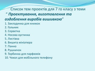 Список тем проектів для 7 го класу з теми
“ Проектування, виготовлення та
оздоблення виробів вишивкою”
1. Закладинка для книжок
2. Гольник
3. Серветка
4. Носова хустинка
5. Листівка
6. Вишита мініатюра
7. Панно
8. Рушничок
9. Торбинка для парфюмів
10. Чохол для мобільного телефону
 