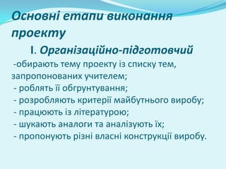 Основні етапи виконання
проекту
    I. Організаційно-підготовчий
-обирають тему проекту із списку тем,
запропонованих учителем;
 - роблять її обгрунтування;
 - розробляють критерії майбутнього виробу;
 - працюють із літературою;
 - шукають аналоги та аналізують їх;
 - пропонують різні власні конструкції виробу.
 