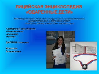 ЛИЦЕЙСКАЯ ЭНЦИКЛОПЕДИЯ
          «ОДАРЕННЫЕ ДЕТИ»
      XXVI Всероссийский открытый конкурс научно-исследовательских,
                  изобретательских и творческих работ
               «ЮНОСТЬ, НАУКА, КУЛЬТУРА», 2010-2011уч.г.

Серебряный знак отличия
«Национальное
достояние
России»

ДИПЛОМ I степени

Игнатова
Владислава
 