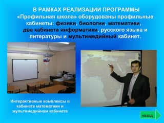 В РАМКАХ РЕАЛИЗАЦИИ ПРОГРАММЫ
  «Профильная школа» оборудованы профильные
     кабинеты: физики, биологии, математики,
    два кабинета информатики, русского языка и
      литературы и мультимедийный кабинет.




Интерактивные комплексы в
   кабинете математики и
 мультимедийном кабинете
                                          назад
 