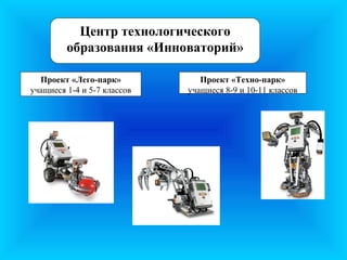 Центр технологического
         образования «Инноваторий»

  Проект «Лего-парк»            Проект «Техно-парк»
учащиеся 1-4 и 5-7 классов   учащиеся 8-9 и 10-11 классов
 