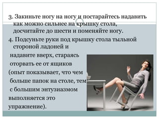 3. Закиньте ногу на ногу и постарайтесь надавить
  как можно сильнее на крышку стола,
  досчитайте до шести и поменяйте ногу.
4. Подсуньте руки под крышку стола тыльной
  стороной ладоней и
 надавите вверх, стараясь
 оторвать ее от ящиков
(опыт показывает, что чем
 больше папок на столе, тем
 с большим энтузиазмом
выполняется это
упражнение).
 
