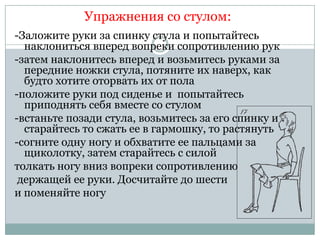 Упражнения со стулом:
-Заложите руки за спинку стула и попытайтесь
  наклониться вперед вопреки сопротивлению рук
-затем наклонитесь вперед и возьмитесь руками за
  передние ножки стула, потяните их наверх, как
  будто хотите оторвать их от пола
-положите руки под сиденье и попытайтесь
  приподнять себя вместе со стулом
-встаньте позади стула, возьмитесь за его спинку и
  старайтесь то сжать ее в гармошку, то растянуть
-согните одну ногу и обхватите ее пальцами за
  щиколотку, затем старайтесь с силой
толкать ногу вниз вопреки сопротивлению
 держащей ее руки. Досчитайте до шести
и поменяйте ногу
 